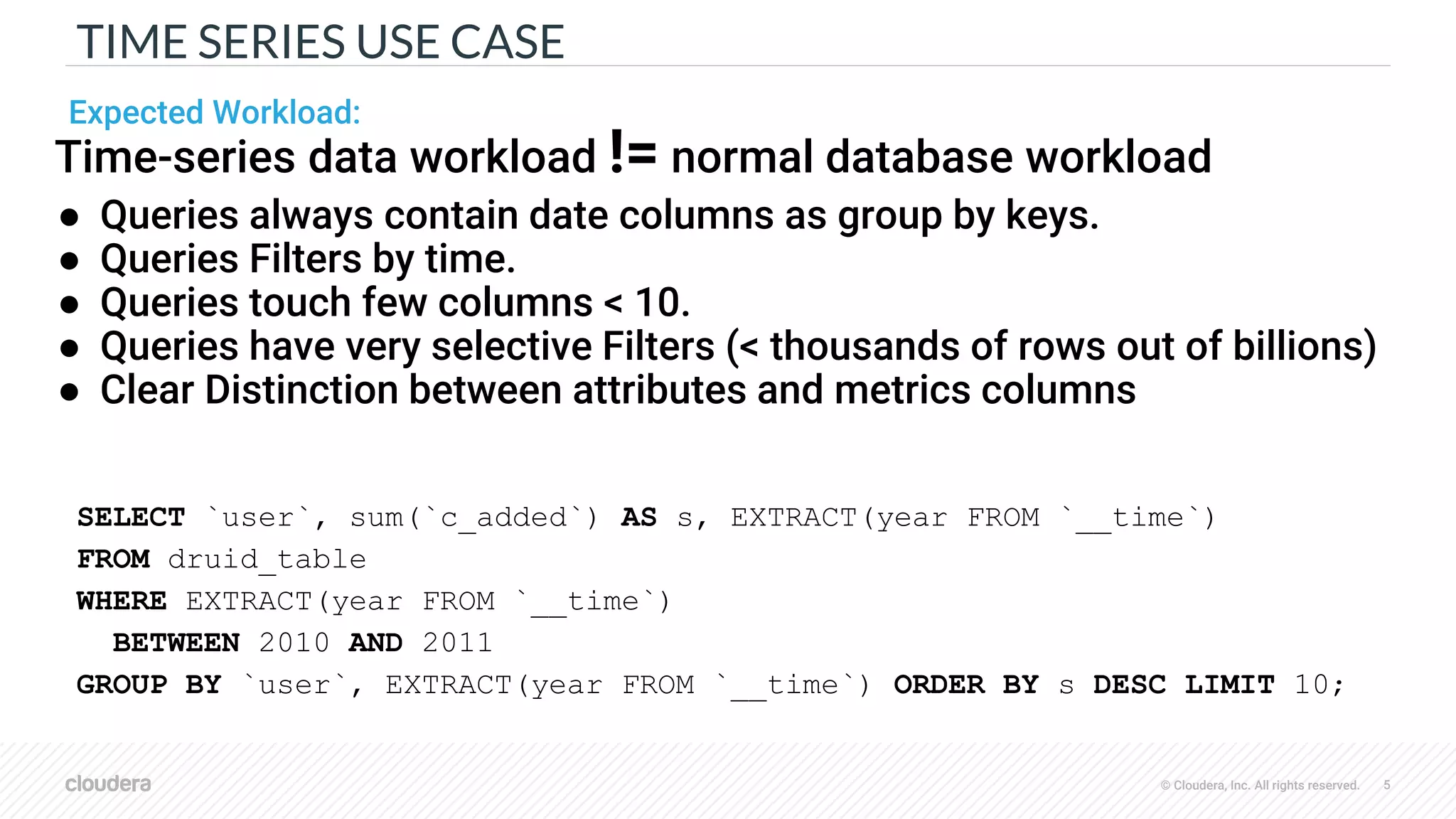 © Cloudera, Inc. All rights reserved. 5
TIME SERIES USE CASE
SELECT `user`, sum(`c_added`) AS s, EXTRACT(year FROM `__time`)
FROM druid_table
WHERE EXTRACT(year FROM `__time`)
BETWEEN 2010 AND 2011
GROUP BY `user`, EXTRACT(year FROM `__time`) ORDER BY s DESC LIMIT 10;
Time-series data workload != normal database workload
● Queries always contain date columns as group by keys.
● Queries Filters by time.
● Queries touch few columns < 10.
● Queries have very selective Filters (< thousands of rows out of billions)
● Clear Distinction between attributes and metrics columns
Expected Workload:
 