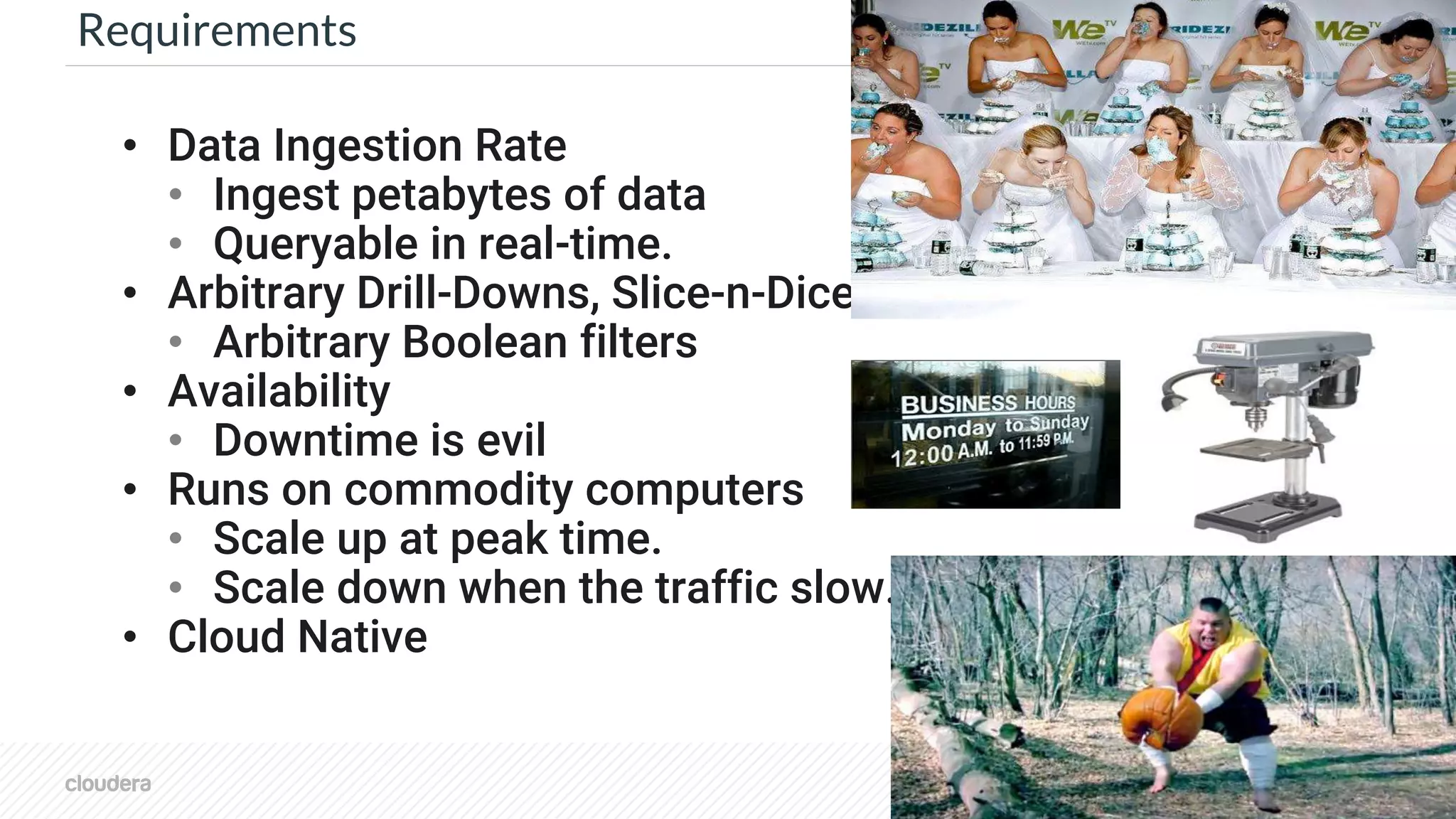 © Cloudera, Inc. All rights reserved. 7
Requirements
• Data Ingestion Rate
• Ingest petabytes of data
• Queryable in real-time.
• Arbitrary Drill-Downs, Slice-n-Dice
• Arbitrary Boolean filters
• Availability
• Downtime is evil
• Runs on commodity computers
• Scale up at peak time.
• Scale down when the traffic slow.
• Cloud Native
 