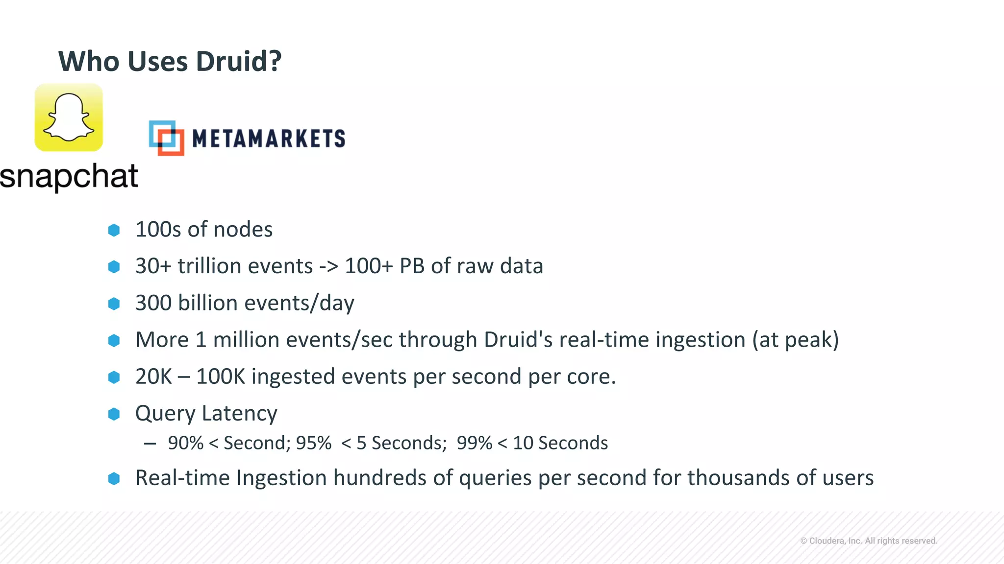 © Cloudera, Inc. All rights reserved.
Who Uses Druid?
⬢ 100s of nodes
⬢ 30+ trillion events -> 100+ PB of raw data
⬢ 300 billion events/day
⬢ More 1 million events/sec through Druid's real-time ingestion (at peak)
⬢ 20K – 100K ingested events per second per core.
⬢ Query Latency
– 90% < Second; 95% < 5 Seconds; 99% < 10 Seconds
⬢ Real-time Ingestion hundreds of queries per second for thousands of users
 