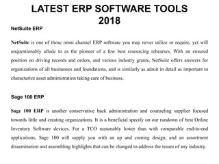 LATEST ERP SOFTWARE TOOLS
2018
NetSuite ERP
NetSuite is one of those omni channel ERP software you may never utilize or require, yet will
unquestionably allude to as the pioneer of a few best resourcing rehearses. With an ensured
position on driving records and orders, and various industry grants, NetSuite offers answers for
organizations of all businesses and foundations, and is similarly as adroit in detail as important to
characterize asset administration taking care of business.
Sage 100 ERP
Sage 100 ERP is another conservative back administration and counseling supplier focused
towards little and creating organizations. It is a beneficial specify on our rundown of best Online
Inventory Software devices. For a TCO reasonably lower than with comparable end-to-end
applications, Sage 100 will supply you with an up and coming design, and an assortment
dissemination and assembling highlights that can be changed to address the issues of any industry.
 