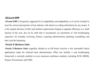 ECount ERP
ECount ERP is frequently suggested for its adaptability and adaptability, as it can be tweaked to
meet the correct prerequisites of any industry with almost no coding information by any means. It
is the regular decision of little and medium organizations hoping to upgrade efficiency at a small
amount of the cost, due tot he truth that it incorporates an assortment of vital bookkeeping
capacities, for example, invoicing, finance, acquiring administration, planning, assembling, and
that’s just the beginning.
Oracle E-Business Suite
Oracle E-Business Suite (regularly alluded to as EB Suite) involves a few noticeable Oracle
applications made for minimal back administration. What was initially a sole bookkeeping
framework is currently enabled to cover numerous usefulness modules, including SCM, HRMS,
Project, Procurement, and CRM.
 
