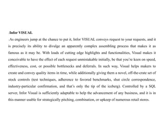 Infor VISUAL
As engineers jump at the chance to put it, Infor VISUAL conveys request to your requests, and it
is precisely its ability to divulge an apparently complex assembling process that makes it as
famous as it may be. With loads of cutting edge highlights and functionalities, Visual makes it
conceivable to have the effect of each request unmistakable initially, be that you’re keen on speed,
effectiveness, cost, or possible bottlenecks and deferrals. In such way, Visual helps makers to
create and convey quality items in time, while additionally giving them a novel, off-the-crate set of
stock controls (test techniques, adherence to favored benchmarks, shut circle correspondence,
industry-particular confirmation, and that’s only the tip of the iceberg). Controlled by a SQL
server, Infor Visual is sufficiently adaptable to help the advancement of any business, and it is in
this manner usable for strategically pitching, combination, or upkeep of numerous retail stores.
 