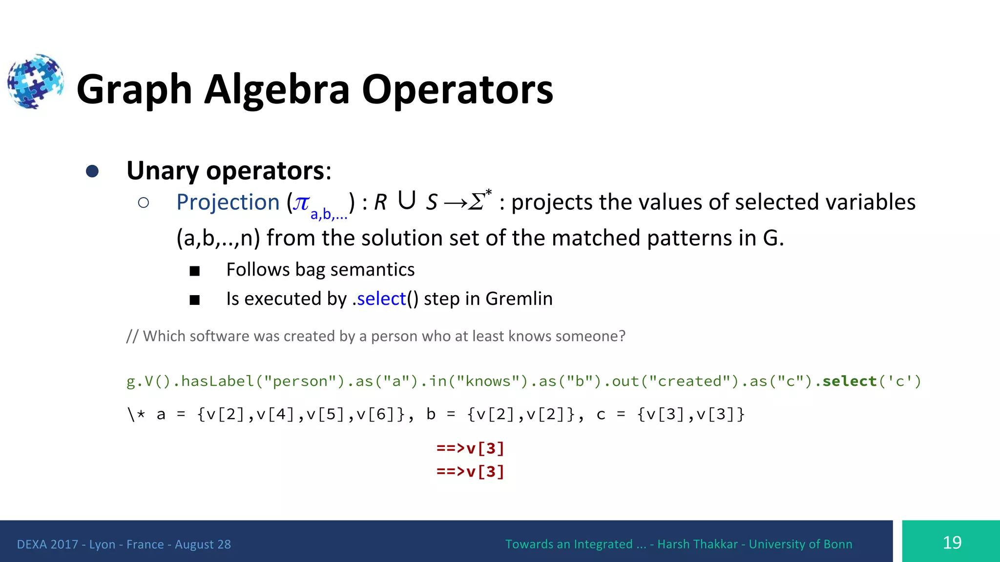 ●
○ ∪ →
■
■
g.V().hasLabel("person").as("a").in("knows").as("b").out("created").as("c").select('c')
* a = {v[2],v[4],v[5],v[6]}, b = {v[2],v[2]}, c = {v[3],v[3]}
==>v[3]
==>v[3]
 