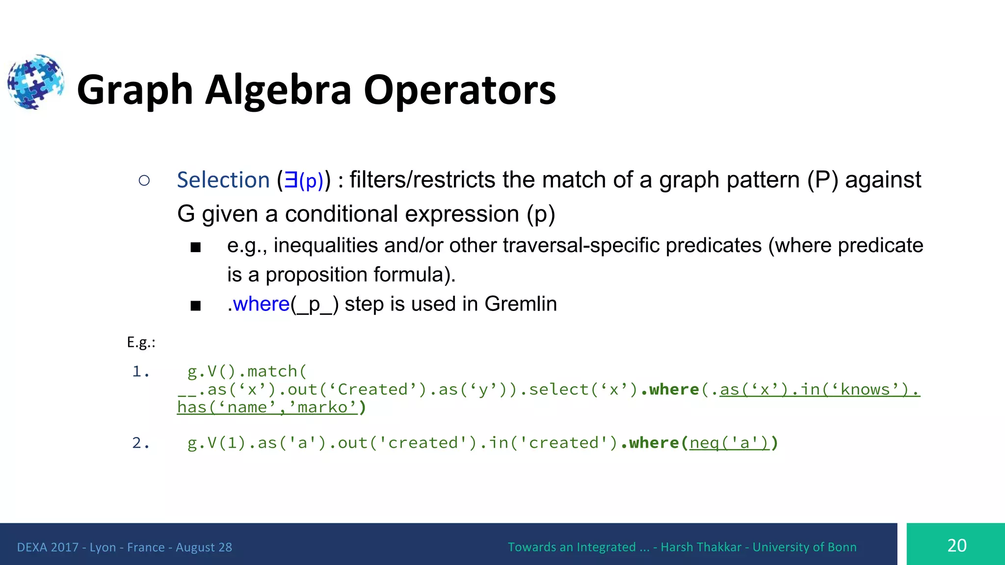 ○ Ǝ filters/restricts the match of a graph pattern (P) against
G given a conditional expression (p)
■ e.g., inequalities and/or other traversal-specific predicates (where predicate
is a proposition formula).
■ .where(_p_) step is used in Gremlin
1. g.V().match(
__.as(‘x’).out(‘Created’).as(‘y’)).select(‘x’).where(.as(‘x’).in(‘knows’).
has(‘name’,’marko’)
2. g.V(1).as('a').out('created').in('created').where(neq('a'))
 