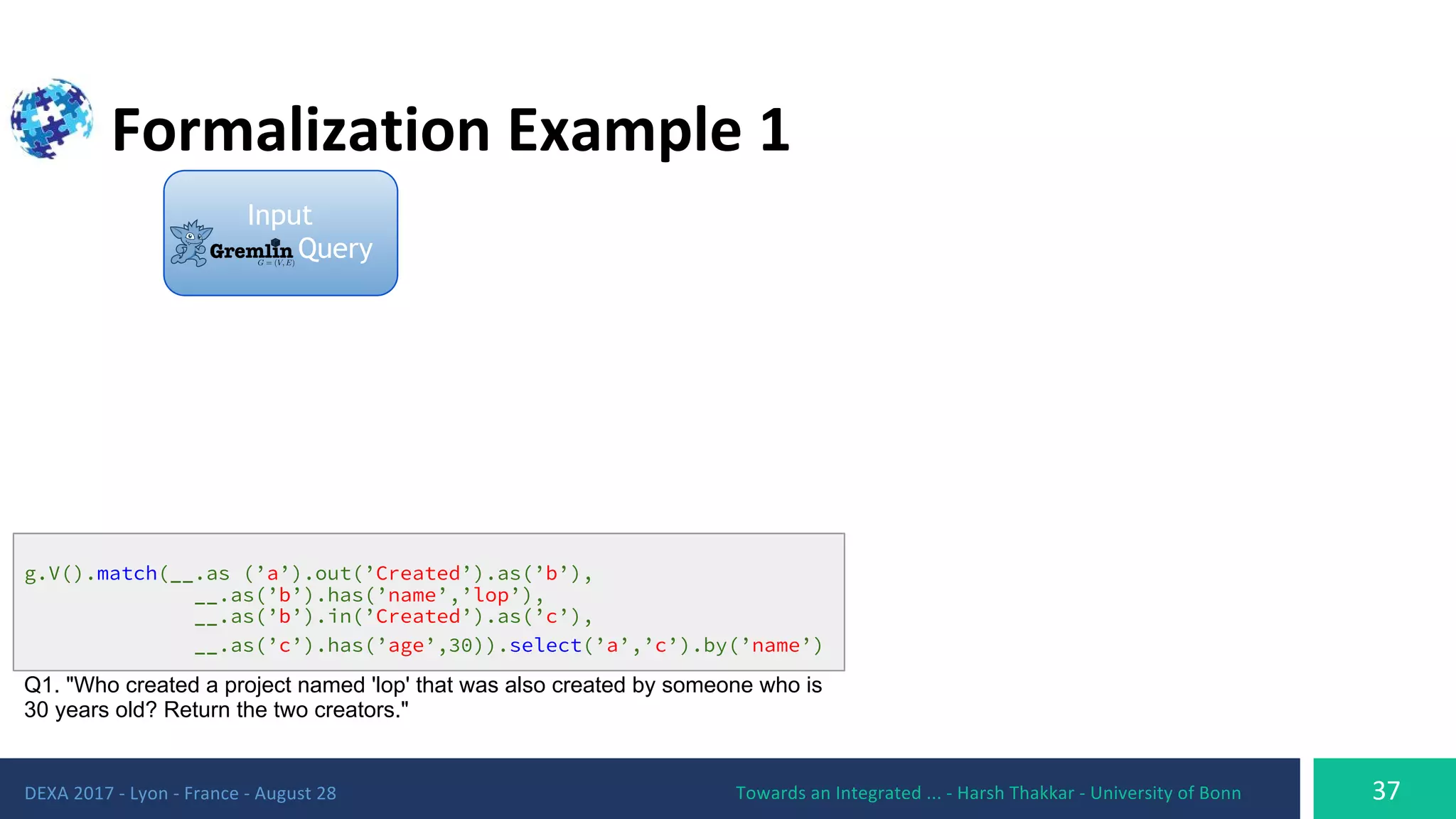 g.V().match(__.as (’a’).out(’Created’).as(’b’),
__.as(’b’).has(’name’,’lop’),
__.as(’b’).in(’Created’).as(’c’),
__.as(’c’).has(’age’,30)).select(’a’,’c’).by(’name’)
Q1. "Who created a project named 'lop' that was also created by someone who is
30 years old? Return the two creators."
Input
Query
 