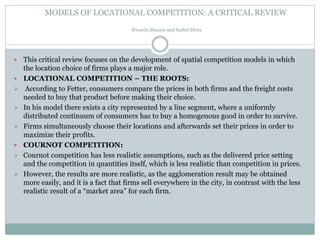 MODELS OF LOCATIONAL COMPETITION: A CRITICAL REVIEW
-Ricardo Biscaia and Isabel Mota
 This critical review focuses on the development of spatial competition models in which
the location choice of firms plays a major role.
 LOCATIONAL COMPETITION – THE ROOTS:
 According to Fetter, consumers compare the prices in both firms and the freight costs
needed to buy that product before making their choice.
 In his model there exists a city represented by a line segment, where a uniformly
distributed continuum of consumers has to buy a homogenous good in order to survive.
 Firms simultaneously choose their locations and afterwards set their prices in order to
maximize their profits.
 COURNOT COMPETITION:
 Cournot competition has less realistic assumptions, such as the delivered price setting
and the competition in quantities itself, which is less realistic than competition in prices.
 However, the results are more realistic, as the agglomeration result may be obtained
more easily, and it is a fact that firms sell everywhere in the city, in contrast with the less
realistic result of a “market area” for each firm.
 