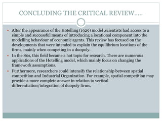 CONCLUDING THE CRITICAL REVIEW…..
 After the appearance of the Hotelling (1929) model ,scientists had access to a
simple and successful means of introducing a locational component into the
modelling behaviour of economic agents. This review has focused on the
developments that were intended to explain the equilibrium locations of the
firms, mainly when competing in a duopoly.
 In the 80s, this field became a hot topic for research. There are numerous
applications of the Hotelling model, which mainly focus on changing the
framework assumptions.
 Furthermore, researchers could intensify the relationship between spatial
competition and Industrial Organization. For example, spatial competition may
provide a more complete answer in relation to vertical
differentiation/integration of duopoly firms.
 