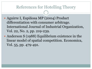 References for Hotelling Theory
 Aguirre I, Espiñosa MP (2004) Product
differentiation with consumer arbitrage.
International Journal of Industrial Organization,
Vol. 22, No. 2, pp. 219-239.
 Anderson S (1988) Equilibrium existence in the
linear model of spatial competition. Economica,
Vol. 55, pp. 479-491.
 