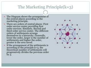 The Marketing Principle(k=3)
 The Diagram shows the arrangement of
the central places according to the
marketing principle.
 There are orders of central places: First
order service center providing first
order services. Similarly, Second and
third order service center. The different
orders of settlements arrange
themselves in a hierarchy. Generally,
lower the order, larger is the number of
settlements and higher the order,
greater is the area saved.
 If the arrangement of the settlements is
according to the principle k=3, the
theoretical number of settlements will
progressively divides the previous order
by 3.
 