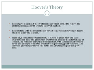 Hoover’s Theory
 Hoover gave a least cost theory of location in which he tried to remove the
problems associated with Weber’s theory of location.
 Hoover starts with the assumption of perfect competition between producers
or sellers at any one location.
 Secondly, he assumes perfect mobility of factors of production and takes
transportation costs and production or extraction costs as the determinants of
location. He considers extractive industries first, with the location of deposits
given, and attempts to find the area that each producing point will serve. The
delivered price for any buyers will be the cost of extraction plus transport
costs.
 