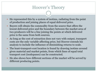 Hoover’s Theory
 He represented this by a system of isotims, radiating from the point
of production and joining places of equal delivered price.
 Buyers will obtain the commodity from the source that offers the
lowest delivered price and the boundary between the market area of
two producers will be a line joining the points at which delivered
price is the same from both sources.
 As long as the cost of extraction does not vary with output, transport
costs are the only variable affecting price, but Hoover extends his
analysis to include the influence of diminishing returns to scale.
 The least-transport-cost location is found by drawing isotims around
given material and market points, from which lines of equal total
transport cost (isodopanes) can be constructed.
 He also shows how different sections of the market will be served by
different producing points.
 