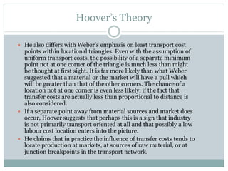 Hoover’s Theory
 He also differs with Weber's emphasis on least transport cost
points within locational triangles. Even with the assumption of
uniform transport costs, the possibility of a separate minimum
point not at one corner of the triangle is much less than might
be thought at first sight. It is far more likely than what Weber
suggested that a material or the market will have a pull which
will be greater than that of the other corners. The chance of a
location not at one corner is even less likely, if the fact that
transfer costs are actually less than proportional to distance is
also considered.
 If a separate point away from material sources and market does
occur, Hoover suggests that perhaps this is a sign that industry
is not primarily transport oriented at all and that possibly a low
labour cost location enters into the picture.
 He claims that in practice the influence of transfer costs tends to
locate production at markets, at sources of raw material, or at
junction breakpoints in the transport network.
 