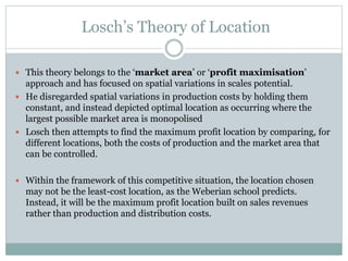 Losch’s Theory of Location
 This theory belongs to the ‘market area’ or ‘profit maximisation’
approach and has focused on spatial variations in scales potential.
 He disregarded spatial variations in production costs by holding them
constant, and instead depicted optimal location as occurring where the
largest possible market area is monopolised
 Losch then attempts to find the maximum profit location by comparing, for
different locations, both the costs of production and the market area that
can be controlled.
 Within the framework of this competitive situation, the location chosen
may not be the least-cost location, as the Weberian school predicts.
Instead, it will be the maximum profit location built on sales revenues
rather than production and distribution costs.
 