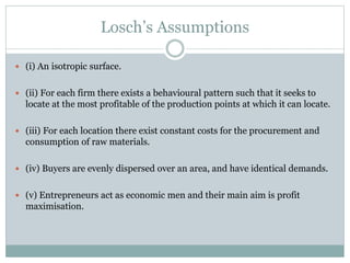 Losch’s Assumptions
 (i) An isotropic surface.
 (ii) For each firm there exists a behavioural pattern such that it seeks to
locate at the most profitable of the production points at which it can locate.
 (iii) For each location there exist constant costs for the procurement and
consumption of raw materials.
 (iv) Buyers are evenly dispersed over an area, and have identical demands.
 (v) Entrepreneurs act as economic men and their main aim is profit
maximisation.
 