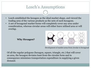 Development of market areas from circular to hexagonal
Losch’s Assumptions
• Losch established the hexagon as the ideal market shape, and viewed the
trading area of the various products as the nets of such hexagons.
• A net of hexagonal market forms will completely cover any area under
consideration, whereas circular areas will either leave utilised area or will
overlap.
Why Hexagon?
Of all the regular polygons (hexagon, square, triangle, etc.) that will cover
an area, the hexagon deviates least from the circular form and in
consequence minimises transportation expenditure in supplying a given
demand.
 