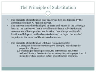 The Principle of Substitution
• The principle of substitution over space was first put forward by the
German economist A. Predohl in 1928.
• The concept as further developed by Isard and Moses in the late 1950s
leads to the conclusion that if one allows for factor substitution and
assumes a nonlinear production function, then the optimality of a
location will depend on the characteristics of the input, the level of
output, and the nature of the demand schedule.
• The principle of substitution will have two components:
1. A change in the size of operation (level of output) may change the
proportion of inputs.
2. For certain production processes, the entrepreneur has, within
technical limits, a freedom to choose among alternative proportions of
inputs to produce a distinct output or combination of outputs.
 