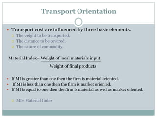 Transport Orientation
 Transport cost are influenced by three basic elements.
 The weight to be transported.
 The distance to be covered.
 The nature of commodity.
 If MI is greater than one then the firm is material oriented.
 If MI is less than one then the firm is market oriented.
 If MI is equal to one then the firm is material as well as market oriented.
 MI= Material Index
Material Index= Weight of local materials input
Weight of final products
 