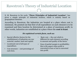 Rawstron’s Theory of Industrial Location
E. M. Rawstron in his work, “Three Principles of Industrial Location”, has
given a simple principle of industrial location, which is entirely based on
geographical elements.
He explained certain facts, such as:
• Special effective factors for the
establishment of industries are raw
material, market, land and capital.
• Locational cost of all types of
expenditure.
• Cost structure – cost percentage of
each item.
• Zone of partial margin to profitability;
this is the aspect when profit is
converted to loss or loss is converted
into profit.
• Basic cost — the cost which is
different for each element according
to amount and quality of the factor.
According to Rawstron, the industries are located at a place where cost is
minimum. He pointed out that first of all expenditure on each element is to be
examined and then location be determined at a place of maximum profit; in
other words, industries are established at a place where the cost is least.
 