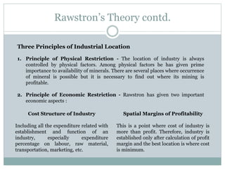 Rawstron’s Theory contd.
Three Principles of Industrial Location
1. Principle of Physical Restriction - The location of industry is always
controlled by physical factors. Among physical factors he has given prime
importance to availability of minerals. There are several places where occurrence
of mineral is possible but it is necessary to find out where its mining is
profitable.
2. Principle of Economic Restriction - Rawstron has given two important
economic aspects :
Cost Structure of Industry
Including all the expenditure related with
establishment and function of an
industry, especially expenditure
percentage on labour, raw material,
transportation, marketing, etc.
Spatial Margins of Profitability
This is a point where cost of industry is
more than profit. Therefore, industry is
established only after calculation of profit
margin and the best location is where cost
is minimum.
 