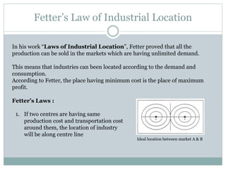 Fetter’s Law of Industrial Location
In his work “Laws of Industrial Location”, Fetter proved that all the
production can be sold in the markets which are having unlimited demand.
This means that industries can been located according to the demand and
consumption.
According to Fetter, the place having minimum cost is the place of maximum
profit.
Fetter’s Laws :
1. If two centres are having same
production cost and transportation cost
around them, the location of industry
will be along centre line
Ideal location between market A & B
 