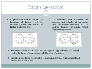 Fetter’s Laws contd.
2. If production cost is varied, the
boundary of industry will be
inclined towards the centre of
higher production cost.
3. If production cost is similar and
transport cost is higher at one centre
then the market boundary will be
inclined towards the centre having
higher transport cost
 Palander has further elaborated this principle in 1953 and taken into consid-
eration the factor of competition and allocation of markets.
 Greenhunt also based his thoughts of interdependence of minimum cost and
localisation of industries.
 