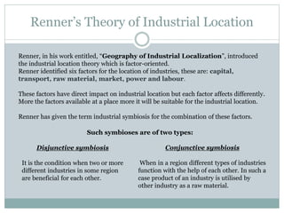Renner’s Theory of Industrial Location
Renner, in his work entitled, “Geography of Industrial Localization”, introduced
the industrial location theory which is factor-oriented.
Renner identified six factors for the location of industries, these are: capital,
transport, raw material, market, power and labour.
These factors have direct impact on industrial location but each factor affects differently.
More the factors available at a place more it will be suitable for the industrial location.
Renner has given the term industrial symbiosis for the combination of these factors.
Disjunctive symbiosis
It is the condition when two or more
different industries in some region
are beneficial for each other.
Such symbioses are of two types:
Conjunctive symbiosis
When in a region different types of industries
function with the help of each other. In such a
case product of an industry is utilised by
other industry as a raw material.
 