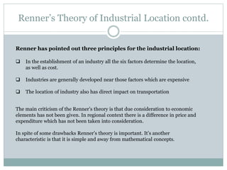 Renner’s Theory of Industrial Location contd.
Renner has pointed out three principles for the industrial location:
 In the establishment of an industry all the six factors determine the location,
as well as cost.
 Industries are generally developed near those factors which are expensive
 The location of industry also has direct impact on transportation
The main criticism of the Renner’s theory is that due consideration to economic
elements has not been given. In regional context there is a difference in price and
expenditure which has not been taken into consideration.
In spite of some drawbacks Renner’s theory is important. It’s another
characteristic is that it is simple and away from mathematical concepts.
 
