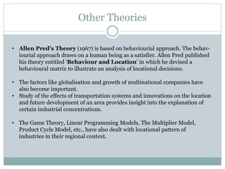 Other Theories
• Allen Pred’s Theory (1967) is based on behaviourial approach. The behav-
iourial approach draws on a human being as a satisfier. Allen Pred published
his theory entitled ‘Behaviour and Location’ in which he devised a
behavioural matrix to illustrate an analysis of locational decisions.
• The factors like globalisation and growth of multinational companies have
also become important.
• Study of the effects of transportation systems and innovations on the location
and future development of an area provides insight into the explanation of
certain industrial concentrations.
• The Game Theory, Linear Programming Models, The Multiplier Model,
Product Cycle Model, etc., have also dealt with locational pattern of
industries in their regional context.
 