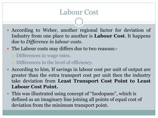 Labour Cost
 According to Weber, another regional factor for deviation of
Industry from one place to another is Labour Cost. It happens
due to Difference in labour costs.
 The Labour costs may differs due to two reasons:-
 Differences in wage rates.
 Differences in the level of efficiency.
 According to him, If savings in labour cost per unit of output are
greater than the extra transport cost per unit then the industry
take deviation from Least Transport Cost Point to Least
Labour Cost Point.
 This was illustrated using concept of “Isodopane”, which is
defined as an imaginary line joining all points of equal cost of
deviation from the minimum transport point.
 