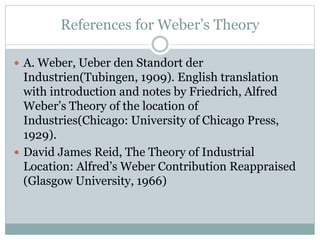 References for Weber’s Theory
 A. Weber, Ueber den Standort der
Industrien(Tubingen, 1909). English translation
with introduction and notes by Friedrich, Alfred
Weber’s Theory of the location of
Industries(Chicago: University of Chicago Press,
1929).
 David James Reid, The Theory of Industrial
Location: Alfred’s Weber Contribution Reappraised
(Glasgow University, 1966)
 