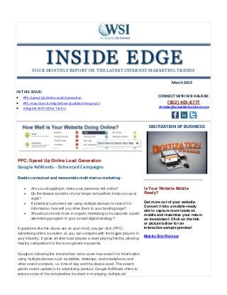 YOUR MONTHLY REPORT ON THE LATEST INTERNET MARKETING TRENDS

                                                                                                  March 2013

IN THIS ISSUE:
 PPC: Speed Up Online Lead Generation                                                   CONNECT WITH WSI HALIFAX:
 PPC: How Does It Help Deliver Qualified Prospects?                                           (902) 405-8777
 Integrate With Other Tactics                                                            ehmidan@wsiweblinksolutions.com




                                                                                    DIGITIZATION OF BUSINESS




PPC: Speed Up Online Lead Generation
Google AdWords - Enhanced Campaigns

Enable contextual and measurable multi-device marketing:

        Are you struggling to make your presence felt online?                    Is Your Website Mobile
        Do the deeper pockets of your larger competitors keep you up at          Ready?
         night?
        If potential customers are using multiple devices to search for          Get more out of your website.
                                                                                  Convert it into a mobile-ready
         information, how will you drive them to your landing page?
                                                                                  site to capture more leads on
        Should you invest more in organic marketing or incorporate a paid        mobile and maximize your return
         advertising program in your overall digital strategy?                    on investment. Click on the link
                                                                                  or picture below for an
If questions like the above are on your mind, pay per click (PPC)                 interactive sample preview!
advertising offers a solution so you can compete with the bigger players in
                                                                                  Mobile Site Preview
your industry. It gives smaller local players a level playing field by allowing
healthy competition for the more generic keywords.

Google is following the trend where more users now search for information
using multiple devices such as tablets, desktops, and smartphone, and
other search contexts, i.e. time of day and the device used. The search
giant's recent update to its advertising product, Google AdWords offers to
reduce some of the complexities involved in managing multiple ad
 