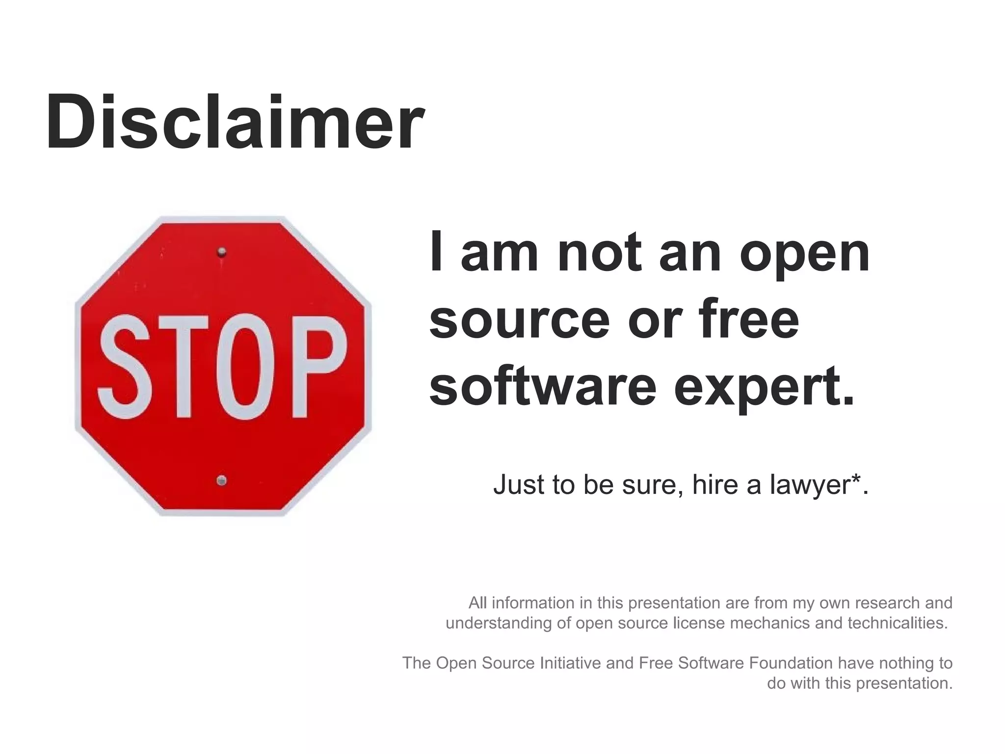 Disclaimer All information in this presentation are from my own research and understanding of open source license mechanics and technicalities.  The Open Source Initiative and Free Software Foundation have nothing to do with this presentation. I am not an open source or free software expert.  Just to be sure, hire a lawyer*. 