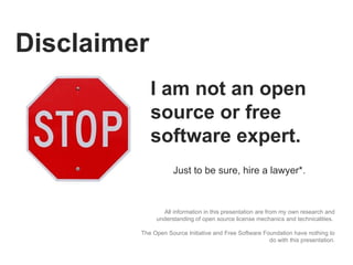 Disclaimer All information in this presentation are from my own research and understanding of open source license mechanics and technicalities.  The Open Source Initiative and Free Software Foundation have nothing to do with this presentation. I am not an open source or free software expert.  Just to be sure, hire a lawyer*. 