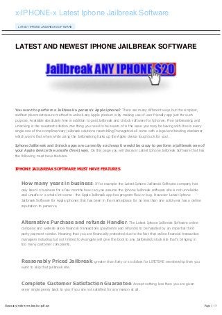 x-IPHONE-x Latest Iphone Jailbreak Software
LATEST IPHONE JAILBREAK SOFTWARE
LATEST AND NEWEST IPHONE JAILBREAK SOFTWARE
You want to perform a Jailbreak a person's Apple iphone? There are many different ways but the simplest,
swiftest plus most secure method to unlock any Apple product is by making use of user friendly app just for such
purpose. Available absolutely free in addition to paid Jailbreak and Unlock software for Iphones. Free jailbreaking and
unlocking is the sweetest solution one thing you need to be aware of is the issue you may be having with free is every
single one of the complimentary jailbreak solutions resembling Pwnagetool all come with a legal and binding disclaimer
which warns that when while using the Jailbreaking fucks up the Apple device tough luck for you!.
Iphone Jailbreak and Unlock apps are currently so cheap it would be crazy to perform a jailbreak one of
your Apple device the unsafe (free) way. On this page you will discover Latest Iphone Jailbreak Software that has
the following must have features.
IPHONE JAILBREAK SOFTWARE MUST HAVE FEATURES
How many years in business: If for example the Latest Iphone Jailbreak Software company has
only been in business for a few months how can you assume the Iphone Jailbreak software site is not unreliable
and unsafe or a whole lot worse - the Apple Jailbreak app has program flaw or bug. However Latest Iphone
Jailbreak Software for Apple iphones that has been in the marketplace for no less than one solid year has a online
reputation to perserve.
Alternative Purchase and refunds Handler: The Latest Iphone Jailbreak Software online
company and website allow financial transactions (payments and refunds) to be handled by an impartial third
party payment vendor. Meaning that you are financially protected due to the fact that online financial transaction
managers including but not limited to Avangate will give the boot to any Jailbreak/Unlock site that's bringing in
too many customer complaints.
Reasonably Priced Jailbreak: greater than forty or so dollars for LIFETIME membership then you
want to skip that jailbreak site.
Complete Customer Satisfaction Guarantee: Accept nothing less than you are given
every single penny back to you if you are not satisfied for any reason at all.
Generated with www.html-to-pdf.net Page 1 / 3
 