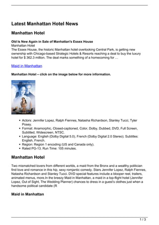 Latest Manhattan Hotel News
Manhattan Hotel
Old Is New Again in Sale of Manhattan's Essex House
Manhattan Hotel
The Essex House, the historic Manhattan hotel overlooking Central Park, is getting new
ownership with Chicago-based Strategic Hotels & Resorts reaching a deal to buy the luxury
hotel for $ 362.3 million. The deal marks something of a homecoming for …

Maid in Manhattan

Manhattan Hotel – click on the image below for more information.




       Actors: Jennifer Lopez, Ralph Fiennes, Natasha Richardson, Stanley Tucci, Tyler
       Posey.
       Format: Anamorphic, Closed-captioned, Color, Dolby, Dubbed, DVD, Full Screen,
       Subtitled, Widescreen, NTSC.
       Language: English (Dolby Digital 5.0), French (Dolby Digital 2.0 Stereo). Subtitles:
       English, French.
       Region: Region 1 encoding (US and Canada only).
       Rated PG-13. Run Time: 105 minutes.

Manhattan Hotel
Two mismatched lovers from different worlds, a maid from the Bronx and a wealthy politician
find love and romance in this hip, sexy romjantic comedy. Stars Jennifer Lopez, Ralph Fiennes,
Natasha Richardson and Stanley Tucci. DVD special features include a blooper reel, trailers,
animated menus, more.In the breezy Maid in Manhattan, a maid in a top-flight hotel (Jennifer
Lopez, Out of Sight, The Wedding Planner) chances to dress in a guest’s clothes just when a
handsome political candidate (R

Maid in Manhattan




                                                                                              1/3
 