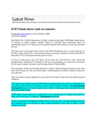 ICICI Bank shares tank on rumours
By Indo-Asian News Service on Friday, October 3, 2008
Filed Under: Business

New Delhi, Oct 3 (IANS) Share prices of India’s largest private bank, ICICI Bank, tanked nearly
10 percent on Indian equities markets Friday on sustained bear hammering based on
unconfirmed rumours of it being hit by the global financial turmoil before recovering somewhat
by close.

The share price of the bank which closed at Rs.504.50 Wednesday fell to an intra-day low of
Rs.498, a drop of Rs.46.95 or 8.51 percent, before recovering somewhat to finish at Rs.508.35,
down Rs.43.10 or 7.82 percent from its previous close.

At close its share prices were still above the 52-week low of Rs.458 last week, which had
prompted bank chairman M.V. Kamath to call for an investigation of its share price movement
by the market regulator Securities and Exchange Board of India (SEBI).

The continuous selling pressure that the bank is facing is despite Kamath declaring a few days
back that the bank was safe, and which India’s central regulator, the Reserve Bank of India, has
also endorsed.

There have been rumours floating for some time that the bank will be hit by the global financial
meltdown.

‘The rumours are baseless because ICICI Bank has enough depth and solvency to withstand even
a complete write-off of all its doubtful exposure either in India or abroad,’ said Jagannadham
Thunuguntla, head of the capital market arm of India’s fourth largest share brokerage firm, the
Delhi-based SMC Group.

‘ICICI Bank’s actual exposure to Lehman Bros net of provisioning is a meagre $28 million or
about Rs.112 crore (Rs.1.12 billion),’ Thunuguntla told IANS.

‘It has no exposure to Washington Mutual which is the only other financial institution that has
been liquidated and so its exposure to other troubled institutions is not really in danger of being
wiped out,’ he said.
 