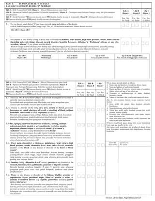 PART 3: PERSONAL HEALTH DETAILS
BAHAGIAN 3: BUTIRAN KESIHATAN PERIBADI
Life A - Life Assured or Child / Hayat A - Hayat Diinsuranskan atau Anak
Life B - Spouse or Parent/Legal guardian (if benefit is proposed) / Hayat B - Pasangan atau Ibubapa/Penjaga yang Sah (jika manfaat
dicadangkan)
Life C - Joint Parent (if PRUparent double payor/PRUfamily double income is proposed) / Hayat C - Ibubapa Bersama (Sekiranya
PRUparent double payor/PRUfamily double income dicadangkan)
Life A
Hayat A
Life B
Hayat B
Life C
Hayat C
Yes No
Ya Tidak
Yes No
Ya Tidak
Yes No
Ya Tidak
3.1. Do you have a usual doctor? If yes, please provide name and address of the doctor.
Adakah anda mempunyai doktor yang tetap? Jika ya, sila nyatakan nama dan alamat doktor tersebut.
3.2 Has anyone in your family (living or dead) ever suffered from diabetes, heart disease, high blood pressure, stroke, kidney disease
(including polycystic kidney disease), mental disorder, hepatitis B, cancer, Alzheimer’s / Parkinson’s disease or any other
hereditary disease? If yes, please provide details.
Adakan sesiapa dalam keluarga anda (hidup atau telah meninggal dunia) pernah menghidapi kencing manis, penyakit jantung,
tekanan darah tinggi, strok, penyakit ginjal (termasuk ginjal polisista), kecelaruan mental, Hepatitis B, kanser, penyakit
Alzheimer/Parkinson atau sebarang penyakit keturunan? Jika ya, sila berikan butiran terperinci
Life A/B/C
Hayat A/B/C
Relationship
Perhubungan
Type of illness
Jenis penyakit
Age of onset
Umur penyakit bermula
Age of death (if applicable)
Usia semasa meninggal (jika berkenaan)
Life A - Life Assured or Child / Hayat A - Hayat Diinsuranskan atau Anak
Life B - Spouse or Parent/Legal guardian (if benefit is proposed) / Hayat B -
Pasangan atau Ibubapa/Penjaga yang Sah (jika manfaat dicadangkan)
Life C - Joint Parent (if PRUparent double payor/PRUfamily double income is
proposed) / Hayat C - Ibubapa Bersama (Sekiranya
PRUparent double payor/PRUfamily double income dicadangkan)
Life A
Hayat A
Life B
Hayat B
Life C
Hayat C
If Yes, please provide details as follows:
 Name, date and duration of condition, illness, injury
 Name and address of each doctor/hospital
 Degree and date of recovery; present status of condition,
illness, injury and date of last follow-up
 Treatment or medication-type or name, duration,
frequency, dosage
 Nature of tests done, date, results and reason tests done
Jika Ya, sila nyatakan butiran secara terperinci seperti
berikut:
 Jenis, tarikh dan jangka masa keadaan, penyakit,
kecederaan
 Nama dan alamat setiap doktor/hospital
 Tahap dan tarikh pulih, keadaan semasa dan tarikh
rawatan susulan terakhir
 Rawatan atau ubat-ubatan-jenis atau nama, jangka
masa, kekerapan, dos
 Jenis ujian-ujian yang dilakukan, tarikh, keputusan dan
sebab-sebab ujian dijalankan
If there is insufficient space, please write on an Amendment
Form, sign and attach it to this form.
Jika ruang tidak mencukupi, sila tuliskan di dalam kertas
yang berasingan, tandatangani dan lampirkannya bersama
borang ini.
Yes No
Ya Tidak
Yes No
Ya Tidak
Yes No
Ya Tidak
3.3. Have you EVER had or been told you had or been investigated or received or
currently receiving treatment or advice for:
Pernahkah anda mengalami atau diberitahu yang anda mengalami atau
disiasat atau menerima rawatan atau nasihat untuk:
3.3a. Disease or disorder of the eyes, ears, nose, mouth or throat, persistent
hoarseness or cough, shortness of breath or coughing of blood; asthma,
bronchitis, tuberculosis or other respiratory disorder?
Penyakit atau gangguan mata, telinga, hidung, mulut atau tekak, keserakan
atau batuk berterusan, pendek nafas atau batuk berdarah; lelah (asma),
bronkitis, batuk kering atau gangguan pernafasan lain?
3.3b.Fits, epilepsy, recurrent dizziness or headaches, fainting, multiple
sclerosis, paralysis, mental or nervous disorder (including anxiety,
depression, chronic fatigue or attempts of suicide), Parkinson’s/
Alzheimer’s disease, or any abnormalities of the brain?
Sawan, epilepsi, kepeningan dan sakit kepala berulang, pengsan, skerosis
berbilang,kelumpuhan, gangguan mental atau saraf (termasuk keresahan,
depresi, letih kronik,percubaan bunuh diri), penyakit Parkinson/Alzheimer,
atau sebarang keabnormalan otak?
3.3c. Chest pain, discomfort or tightness; palpitations, heart attack, high
blood pressure, stroke, rheumatic fever; heart valve disorder, anaemia,
disorder of the blood, or any disease or disorder of the heart or blood
vessels?
Sakit dada, rasa tidak selesa atau kesesakan; ketaran jantung, serangan
jantung,tekanan darah tinggi, angin ahmar, demam reumatik, gangguan
injap jantung, anemia, gangguan darah, atau sebarang jenis penyakit pada
jantung atau saluran darah?
Life A/B/C Question No.
Hayat A/B/C No. Soalan
3.3d. Jaundice, being a Hepatitis B or C carrier; gastritis or any disorder of the
stomach, intestines, liver, gallbladder, pancreas or digestive system?
Penyakit kuning, pembawa hepatitis B atau C; gastritis atau sebarang
gangguan pada perut, usus, hati, pundi hempedu, pankreas atau sistem
penghadaman?
3.3e. Stone; or any disease or disorder of the kidney, bladder, prostate or
reproductive organ, persistent sugar, blood or protein in urine; or
sexually transmitted disease (e.g. syphilis, gonorrhea) including genital
sores or discharges?
Batu karang; atau sebarang penyakit atau gangguan buah pinggang, pundi
kencing,prostat atau organ peranakan; gula, albumin atau darah yang
persisten di dalam air kencing; atau penyakit-penyakit yang ditularkan melalui
hubungan seks (contohnya sifilis, gonorea) termasuk sakit atau lelehan pada
alat kelamin?
Life A/B/C / Hayat A/B/C
Version 1.0 Oct 2011 ,Page/Mukasurat 3/7
 