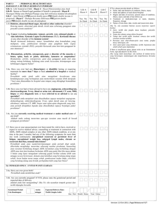 PART 3 : PERSONAL HEALTH DETAILS
BAHAGIAN 3: BUTIRAN KESIHATAN PERIBADI
Life A - Life Assured or Child / Hayat A - Hayat Diinsuranskan atau Anak
Life B - Spouse or Parent/Legal guardian (if benefit is proposed) / Hayat B -
Pasangan Hidup atau Ibubapa/Penjaga yang Sah (sekiranya manfaat dicadangkan)
Life C - Joint Parent (if PRUparent double payor/PRUfamily double income is
proposed) / Hayat C - Ibubapa Bersama (Sekiranya PRUparent double
payor/PRUfamily double income dicadangkan)
Life A
Hayat A
Life B
Hayat B
Life C
Hayat C
If Yes, please provide details as follows:
 Name, date and duration of condition, illness, injury
 Name and address of each doctor/hospital
 Degree and date of recovery; present status of condition,
illness, injury and date of last follow-up
 Treatment or medication-type or name, duration,
frequency, dosage
 Nature of tests done, date, results and reason tests done
Jika Ya, sila nyatakan butiran secara terperinci seperti
berikut:
 Jenis, tarikh dan jangka masa keadaan, penyakit,
kecederaan
 Nama dan alamat setiap doktor/hospital
 Tahap dan tarikh pulih, keadaan semasa dan tarikh
rawatan susulan terakhir
 Rawatan atau ubat-ubatan-jenis atau nama, jangka
masa, kekerapan, dos
 Jenis ujian-ujian yang dilakukan, tarikh, keputusan dan
sebab-sebab ujian dijalankan
If there is insufficient space, please write on an Amendment
Form, sign and attach it to this form.
Jika ruang tidak mencukupi, sila tuliskan di dalam kertas
yang berasingan, tandatangani dan lampirkannya bersama
borang ini.
Yes No
Ya Tidak
Yes No
Ya Tidak
Yes No
Ya Tidak
3.3f. Diabetes, abnormal blood sugar, thyroid or other endocrine disorder?
Kencing manis, abnormal gula darah, tiroid atau sebarang gangguan atau
penyakit system endokrin?
3.3g. Cancer (including leukaemia), tumour, growth, cyst, enlarged glands or
skin infections; Systemic Lupus Erythematosus (SLE), Kawasaki disease
or any other disorder of the immune system?
Barah (termasuk leukemia), tumor, ketumbuhan atau ketumbuhan yang
malignan, sista, pembesaran kelenjar atau jangkitan kulit, Lupus
eritematosus sistemik (SLE), penyakit Kawasaki atau lain-lain gangguan ke
atas imunisasi?
3.3h. Rheumatism, arthritis, osteoporosis, gout or disorder of the muscles or
bones, spine, back or joints, deformity, lameness or amputation?
Reumatisme, artritis, osteoporosis, gout atau gangguan pada otot atau
tulang, tulang belakang, belakang atau sendi, kecacatan, ketempangan atau
kehilangan anggota badan?
3.4a. Have you ever had any illness/injury or disability lasting or requiring
treatment for more than 7 days or been admitted to a hospital or medical
facility?
Pernahkah anda jatuh sakit atau mengalami kecederaan atau
ketidakupayaan yang berlanjutan atau memerlukan rawatan lebih daripada
7 hari atau dimasukkan ke hospital atau tempat yang dilengkapi kemudahan
perubatan ?
3.4b. Have you ever had or been advised to have any angiogram, echocardiogram,
electrocardiogram, X-ray, blood or urine test, ultrasound, CT scan, MRI,
biopsy or other diagnostic test; or been referred to or advised to see any
specialist?
Pernahkah anda menjalani atau dinasihatkan supaya menjalani angiogram,
ekokardiogram, elektrokardiogram, X-ray, ujian darah atau air kencing,
ultrabunyi, imbasan CT, MRI, biopsi atau ujian-ujian diagnostik yang lain;
atau pernah dirujukkan kepada atau dinasihatkan supaya berjumpa pakar
perubatan?
3.4c. Are you currently receiving medical treatment or under medical care of
any kind?
Adakah anda sedang menerima apa-apa rawatan atau masih di bawah
penjagaan perubatan?
3.5 Have you or your spouse/partner ever been tested for, told to have, received or
expect to receive medical advice, counselling or treatment in connection with
AIDS, AIDS related complex or any other AIDS related condition, or at any
time in the past 3 months, had any of the following symptoms for more than
one week continuously: unexplained recurrent or persistent fever of
fatigue, unexplained weight loss, enlarged lymph nodes, chronic or
recurrent diarrhea, unusual skin lesions?
Pernahkah anda atau suami/isteri/pasangan anda pernah diuji untuk,
diberitahu menghidap, menerima sebarang nasihat perubatan, kaunseling
atau rawatan berhubung dengan AIDS, kerumitan yang berhubung dengan
AIDS atau lain-lain keadaan berkaitan AIDS atau pada bila-bila masa dalam
3 bulan yang lepas mengalami sebarang gejala berikut selama lebih satu
minggu secara berterusan: demam atau keletihan yang berulang-ulang tanpa
sebab, berat badan turun tanpa sebab, pembesaran nodus limfa, cirit-birit
yang berulang-ulang atau kronik, perlepuhan kulit yang luar biasa?
3.6 FEMALES ONLY / UNTUK WANITA SAHAJA
3.6a. Have you ever given birth?
Pernahkah anda melahirkan anak?
3.6b. Are you currently pregnant? If YES, please state the gestational period and
expected date of delivery.
Adakah anda kini mengandung? Jika YA, sila nyatakan tempoh gestasi dan
tarikh dijangka bersalin.
Gestational Period: weeks
Usia Kandungan: minggu
Expected Delivery Date:
Tarikh Jangka Lahir:
Day / Hari Month / Bulan Year / Tahun
Version 1.0 Oct 2011 ,Page/Mukasurat 4/7
 