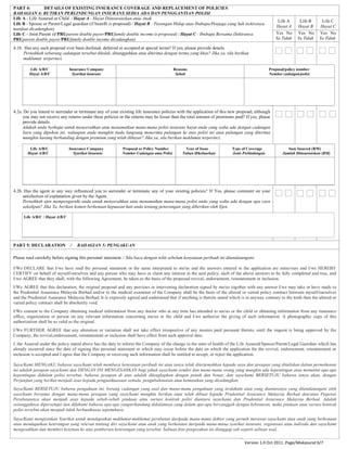 PART 4: DETAILS OF EXISTING INSURANCE COVERAGE AND REPLACEMENT OF POLICIES
BAHAGIAN 4: BUTIRAN PERLINDUNGAN INSURANS SEDIA ADA DAN PENGGANTIAN POLISI
Life A - Life Assured or Child / Hayat A - Hayat Diinsuranskan atau Anak
Life B - Spouse or Parent/Legal guardian (if benefit is proposed) / Hayat B - Pasangan Hidup atau Ibubapa/Penjaga yang Sah (sekiranya
manfaat dicadangkan)
Life C - Joint Parent (if PRUparent double payor/PRUfamily double income is proposed) / Hayat C - Ibubapa Bersama (Sekiranya
PRUparent double payor/PRUfamily double income dicadangkan)
Life A
Hayat A
Life B
Hayat B
Life C
Hayat C
Yes No
Ya Tidak
Yes No
Ya Tidak
Yes No
Ya Tidak
4.1b. Has any such proposal ever been declined, deferred or accepted at special terms? If yes, please provide details.
Pernahkah sebarang cadangan tersebut ditolak, ditangguhkan atau diterima dengan terma yang khas? Jika ya, sila berikan
maklumat terperinci.
Life A/B/C
Hayat A/B/C
Insurance Company
Syarikat insurans
Reasons
Sebab
Proposal/policy number
Nombor cadangan/polisi
4.2a. Do you intend to surrender or terminate any of your existing life insurance policies with the application of this new proposal, although
you may not receive any returns under these policies or the returns may be lesser than the total amount of premiums paid? If yes, please
provide details.
Adakah anda berhajat untuk menyerahkan atau menamatkan mana-mana polisi insurans hayat anda yang sedia ada dengan cadangan
baru yang dipohon ini, walaupun anda mungkin tiada langsung menerima pulangan ke atas polisi ini atau pulangan yang diterima
mungkin kurang berbanding dengan premium yang telah dibayar? Jika ya, sila berikan maklumat terperinci.
Life A/B/C
Hayat A/B/C
Insurance Company
Syarikat Insurans
Proposal or Policy Number
Nombor Cadangan atau Polisi
Year of Issue
Tahun Dikeluarkan
Type of Coverage
Jenis Perlindungan
Sum Insured (RM)
Jumlah Diinsuranskan (RM)
4.2b. Has the agent in any way influenced you to surrender or terminate any of your existing policies? If Yes, please comment on your
satisfaction of explanation given by the Agent.
Pernahkah ejen mempengaruhi anda untuk menyerahkan atau menamatkan mana-mana polisi anda yang sedia ada dengan apa cara
sekalipun? Jika Ya, berikan komen berkenaan kepuasan hati anda tentang penerangan yang diberikan oleh Ejen.
PART 5: DECLARATION / BAHAGIAN 5: PENGAKUAN
Please read carefully before signing this personal statement. / Sila baca dengan teliti sebelum kenyataan peribadi ini ditandatangani.
I/We DECLARE that I/we have read the personal statement or the same interpreted to me/us and the answers entered in the application are mine/ours and I/we HEREBY
CERTIFY on behalf of myself/ourselves and any person who may have or claim any interest in the said policy, each of the above answers to be fully completed and true, and
I/we AGREE that they shall, with the following Agreement, be taken as the basis of the proposed revival, endorsement, reinstatement or inclusion.
I/We AGREE that this declaration, the original proposal and any previous or intervening declaration signed by me/us together with any answer I/we may take or have made to
the Prudential Assurance Malaysia Berhad and/or to the medical examiner of the Company shall be the basis of the altered or varied policy contract between myself/ourselves
and the Prudential Assurance Malaysia Berhad. It is expressly agreed and understood that if anything is therein stated which is in anyway contrary to the truth then the altered or
varied policy contract shall be absolutely void.
I/We consent to the Company obtaining medical information from any doctor who at any time has attended to me/us or the child or obtaining information from any insurance
office, organization or person on any relevant information concerning me/us or the child and I/we authorize the giving of such information. A photographic copy of this
authorization shall be as valid as the original.
I/We FURTHER AGREE that any alteration or variation shall not take effect irrespective of any monies paid pursuant thereto, until the request is being approved by the
Company, the revival,endorsement, reinstatement or inclusion shall have effect from such approval date.
I, the Assured under the policy stated above has the duty to inform the Company of the change in the state of health of the Life Assured/Spouse/Parent/Legal Guardian which has
already occurred since the date of signing this personal statement or which may occur before the date on which the application for the revival, endorsement, reinstatement or
inclusion is accepted and I agree that the Company or receiving such information shall be entitled to accept, or reject the application.
Saya/Kami MENGAKU bahawa saya/kami telah membaca kenyataan peribadi ini atau ianya telah diterjemahkan kepada saya dan jawapan yang dituliskan dalam permohonan
ini adalah jawapan saya/kami dan DENGAN INI MENGESAHKAN bagi pihak saya/kami sendiri dan mana-mana orang yang mungkin ada kepentingan atau menuntut apa-apa
kepentingan didalam polisi tersebut, bahawa jawapan di atas adalah dilengkapkan dengan penuh dan benar, dan saya/kami BERSETUJU bahawa ianya akan, dengan
Perjanjian yang berikut menjadi asas kepada penguatkuasaan semula. pengubahsuaian atau kemasukan yang dicadangkan.
Saya/Kami BERSETUJU bahawa pengakuan ini, borang cadangan yang asal dan mana-mana pengakuan yang terdahulu atau yang diantaranya yang ditandatangani oleh
saya/kami bersama dengan mana-mana jawapan yang saya/kami mungkin berikan atau telah dibuat kepada Prudential Assurance Malaysia Berhad dan/atau Pegawai
Perubatannya akan menjadi asas kepada sebab-sebab pindaan atau variasi kontrak polisi diantara saya/kami dan Prudential Assurance Malaysia Berhad. Adalah
sesungguhnya dipersetujui dan difahami bahawa apa-apa yangterkandung didalamnya yang dalam apa-apa bercanggah dengan kebenaran, maka pindaan atau variasi kontrak
polisi tersebut akan menjadi tidak berkuatkuasa sepenuhnya.
Saya/Kami mengizinkan Syarikat untuk mendapatkan maklumat-maklumat perubatan daripada mana-mana doktor yang pernah merawat saya/kami atau anak yang berkenaan
atau mendapatkan keterangan yang relevan tentang diri saya/kami atau anak yang berkenaan daripada mana-mana syarikat insurans, organisasi atau individu dan saya/kami
mengesahkan dan memberi keizinan ke atas pemberian keterangan yang tersebut. Salinan foto pengesahan ini dianggap sah seperti salinan asal.
Life A/B/C / Hayat A/B/C
Version 1.0 Oct 2011 ,Page/Mukasurat 6/7
 