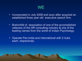 WE Incorporated in July 2008 and soon after acquired an established three year old  executive search firm. Brainchild of  association of one of the accomplished veterans of the HR consulting industry & one of the leading names from the world of Indian Psychology. Operate Pan-India and International with 2 hubs each, respectively.  