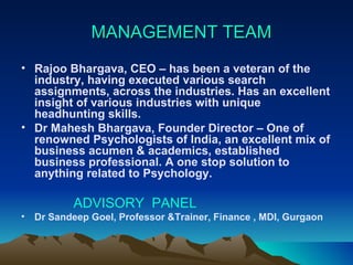 MANAGEMENT TEAM  Rajoo Bhargava, CEO – has been a veteran of the industry, having executed various search assignments, across the industries. Has an excellent insight of various industries with unique headhunting skills. Dr Mahesh Bhargava, Founder Director – One of renowned Psychologists of India, an excellent mix of business acumen & academics, established business professional. A one stop solution to anything related to Psychology. ADVISORY  PANEL Dr Sandeep Goel, Professor &Trainer, Finance , MDI, Gurgaon 