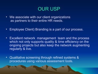 OUR USP We associate with our client organizations  as partners to their entire HR needs.  Employee Client) Branding is a part of our process.  Excellent network  management  team and the process which not only supports quality & time efficiency on the ongoing projects but also keep the network augmenting regularly & live.  Qualitative screening through refined systems & procedures using various assessment tools . 