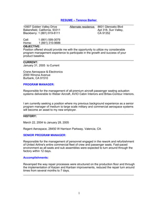 RESUME – Terence Barker
________________________________________________________________________
10907 Golden Valley Drive             Alternate residence: 8601 Glenoaks Blvd
Bakersfield, California, 93311                             Apt 318, Sun Valley,
Blackberry: 1 (881) 919-8111                               CA 91352

Cell:        1 (661) 599-3079
Home:        1 (661) 310-9686
OBJECTIVE:
Position offered should provide me with the opportunity to utilize my considerable
program management experience to participate in the growth and success of your
product baseline.
______________________________________________________________________
CURRENT:
January 31, 2005 to Current

Crane Aerospace & Electronics
2000 Winona Avenue
Burbank, CA 91510

PROGRAM MANAGER:

Responsible for the management of all premium aircraft passenger seating actuation
systems deliverable to Weber Aircraft, AVIO Cabin Interiors and Britax-Contour Interiors.


I am currently seeking a position where my previous background experience as a senior
program manager of medium to large scale military and commercial aerospace systems
will become an asset to my new employer.
______________________________________________________________________
HISTORY:

March 22, 2004 to January 28, 2005

Regent Aerospace, 28450 W Harrison Parkway, Valencia, CA

SENIOR PROGRAM MANAGER:

Responsible for the management of personnel engaged in the rework and refurbishment
of United Airline's entire commercial fleet of crew and passenger seats. Fast-paced
environment as all seats and sub assemblies were expected to turn around through the
factory within 12 days.

Accomplishments:

Revamped the way repair processes were structured on the production floor and through
the implementation of Kaizen and Kanban improvements, reduced the repair turn around
times from several months to 7 days.
______________________________________________________________________




                                            1
 