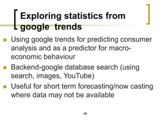 Exploring statistics from
google trends
◼ Using google trends for predicting consumer
analysis and as a predictor for macro-
economic behaviour
◼ Backend-google database search (using
search, images, YouTube)
◼ Useful for short term forecasting/now casting
where data may not be available
10
 