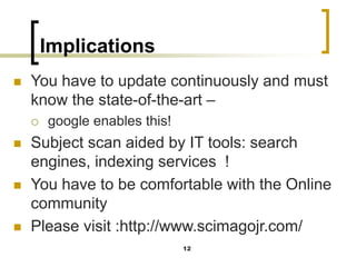 Implications
◼ You have to update continuously and must
know the state-of-the-art –
 google enables this!
◼ Subject scan aided by IT tools: search
engines, indexing services !
◼ You have to be comfortable with the Online
community
◼ Please visit :http://www.scimagojr.com/
12
 