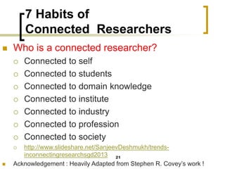7 Habits of
Connected Researchers
◼ Who is a connected researcher?
 Connected to self
 Connected to students
 Connected to domain knowledge
 Connected to institute
 Connected to industry
 Connected to profession
 Connected to society
 http://www.slideshare.net/SanjeevDeshmukh/trends-
inconnectingresearchsgd2013
◼ Acknowledgement : Heavily Adapted from Stephen R. Covey’s work !
21
 