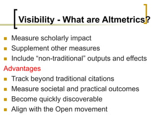 Visibility - What are Altmetrics?
◼ Measure scholarly impact
◼ Supplement other measures
◼ Include “non-traditional” outputs and effects
Advantages
◼ Track beyond traditional citations
◼ Measure societal and practical outcomes
◼ Become quickly discoverable
◼ Align with the Open movement
 