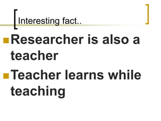 Interesting fact..
◼Researcher is also a
teacher
◼Teacher learns while
teaching
 