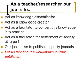 As a teacher/researcher our
job is to..
◼ Act as knowledge disseminator
◼ Act as a knowledge creator
◼ Act as a facilitator to convert this knowledge
into practice !
◼ Act as a facilitator for betterment of society
at large !
◼ Our job is also to publish in quality journals
◼ Let us talk about a well-known journal
publisher..
 