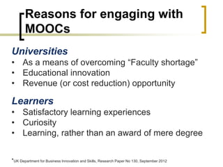 Reasons for engaging with
MOOCs
Universities
• As a means of overcoming “Faculty shortage”
• Educational innovation
• Revenue (or cost reduction) opportunity
Learners
• Satisfactory learning experiences
• Curiosity
• Learning, rather than an award of mere degree
*UK Department for Business Innovation and Skills, Research Paper No 130, September 2012
 